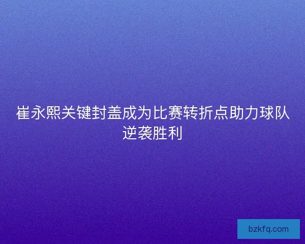 崔永熙关键封盖成为比赛转折点助力球队逆袭胜利