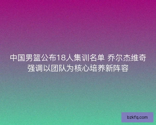 中国男篮公布18人集训名单 乔尔杰维奇强调以团队为核心培养新阵容
