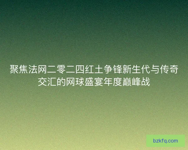 聚焦法网二零二四红土争锋新生代与传奇交汇的网球盛宴年度巅峰战