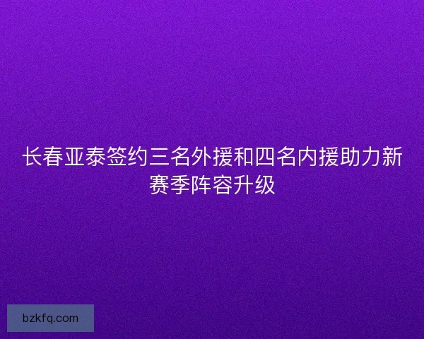 长春亚泰签约三名外援和四名内援助力新赛季阵容升级